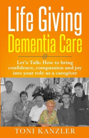 Life Giving Dementia Care: Let's Talk: How to Bring Confidence Compassion and Joy Into Your Role as a Caregiver