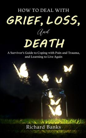 How to Deal with Grief Loss and Death: A Survivor's Guide to Coping with Pain and Trauma and Learning to Live Again