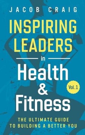 Inspiring Leaders in Health & Fitness Vol. 1: The Ultimate Guide to Building a Better You