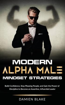 Modern Alpha Male Mindset Strategies: Build Confidence Stop Pleasing People and Gain the Power of Discipline to Become an Assertive Influential Leader