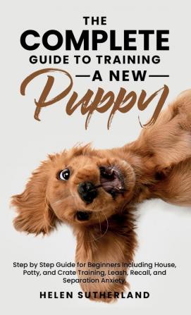 The Complete Guide To Training A New Puppy: Step by Step Guide for Beginners Including House Potty and Crate Training Leash Recall and Separation Anxiety.