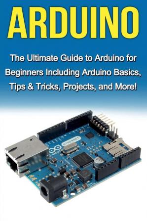 Arduino: The Ultimate Guide to Arduino for Beginners Including Arduino Basics Tips & Tricks Projects and More!