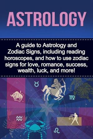 Astrology: A guide to Astrology and Zodiac Signs including reading horoscopes and how to use zodiac signs for love romance success wealth luck and more!