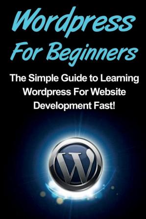 WordPress For Beginners: The Simple Guide to Learning WordPress For Website Development Fast!