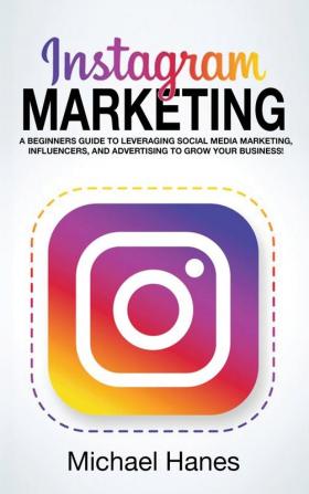 Instagram Marketing: A beginners guide to leveraging social media marketing influencers and advertising to grow your business!