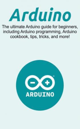 Arduino: The ultimate Arduino guide for beginners including Arduino programming Arduino cookbook tips tricks and more!