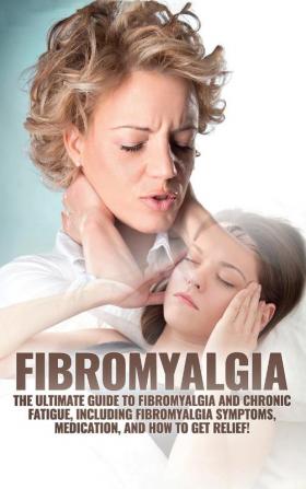 Fibromyalgia: The Ultimate Guide to Fibromyalgia and Chronic Fatigue Including Fibromyalgia Symptoms Medication and How to Get Relief!