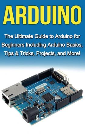 Arduino: The Ultimate Guide to Arduino for Beginners Including Arduino Basics Tips & Tricks Projects and More!