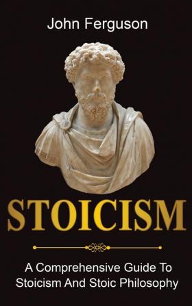 Stoicism: A Comprehensive Guide To Stoicism and Stoic Philosophy