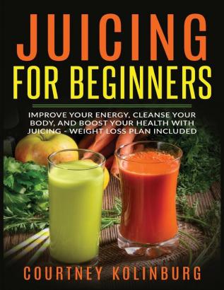 Juicing for Beginners: Improve Your Energy Cleanse Your Body and Boost Your Health - Weight Loss Plan Included