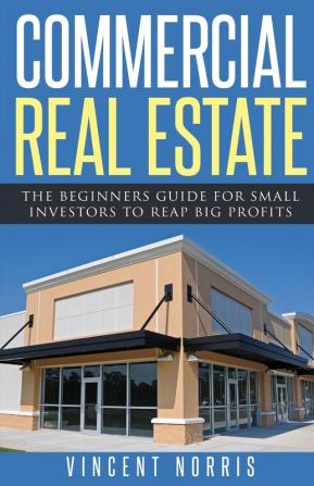 Commercial Real Estate: The Beginners Guide for Small Investors to Reap Big Profits