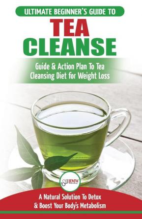 Tea Cleanse: The Ultimate Beginner's Guide & Action Plan To Tea Cleansing Diet for Weight Loss - A Natural Solution To Detox & Boost Your Body's Metabolism (Detoxification Detox Fat Loss Green Tea)