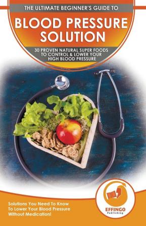 Blood Pressure Solution: The Ultimate Beginner's 30 Proven Natural Super Foods To Control & Lower Your High Blood Pressure - Solutions You Need To Know To Lower Your Blood Pressure Without Medication!