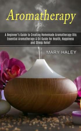 Aromatherapy: A Beginner's Guide to Creating Homemade Aromatherapy Oils (Essential Aromatherapy & Oil Guide for Health Happiness and Stress Relief)