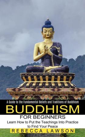 Buddhism for Beginners: Learn How to Put the Teachings Into Practice to Find Your Peace (A Guide to the Fundamental Beliefs and Traditions of Buddhism)