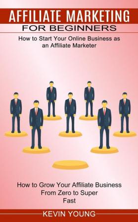 Affiliate Marketing for Beginners: How to Start Your Online Business as an Affiliate Marketer (How to Grow Your Affiliate Business From Zero to Super Fast)