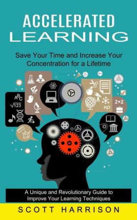 Accelerated Learning: Save Your Time and Increase Your Concentration for a Lifetime (A Unique and Revolutionary Guide to Improve Your Learning Techniques)