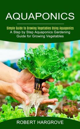 Aquaponics: Simple Guide to Growing Vegetables Using Aquaponics (A Step by Step Aquaponics Gardening Guide for Growing Vegetables)