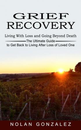 Grief Recovery: Living With Loss and Going Beyond Death (The Ultimate Guide to Get Back to Living After Loss of Loved One)