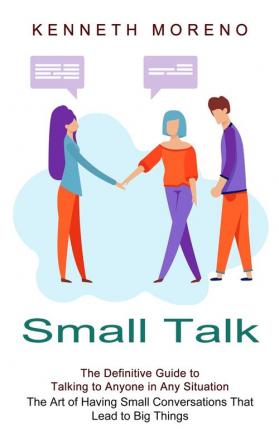 Small Talk: The Definitive Guide to Talking to Anyone in Any Situation (The Art of Having Small Conversations That Lead to Big Things)