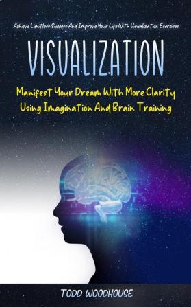 Visualization: Manifest Your Dream With More Clarity Using Imagination And Brain Training (Achieve Limitless Success And Improve Your Life With Visualization Exercises)