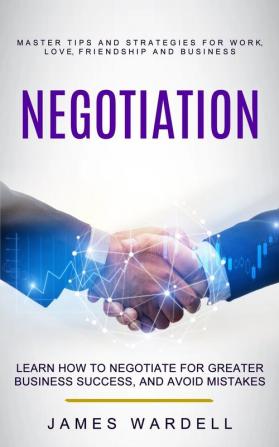 Negotiation: Learn How to Negotiate for Greater Business Success and Avoid Mistakes (Master Tips and Strategies for Work Love Friendship and Business)