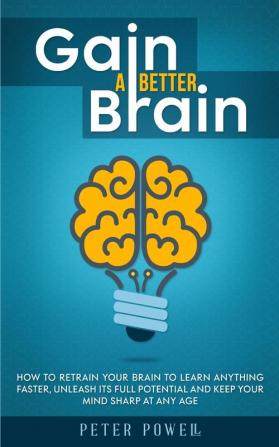 Gain a Better Brain: How to Retrain Your Brain to Learn Anything Faster Unleash Its Full Potential and Keep Your Mind Sharp at Any Age