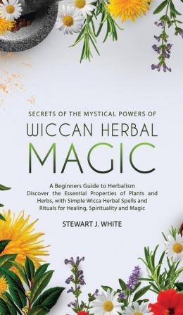 Secrets of the Mystical Powers of Wiccan Herbal Magic: A Beginners Guide to Herbalism. Discover the Essential Properties of Plants and Herbs with Simple Wicca Herbal Spells and Rituals for Healing