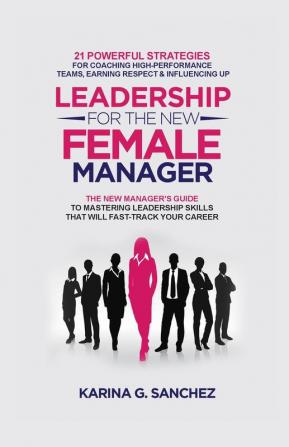 Leadership For The New Female Manager: 21 Powerful Strategies For Coaching High-Performance Teams Earning Respect & Influencing Up