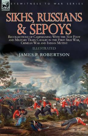 Sikhs Russians & Sepoys: Recollections of Campaigning With the 31st Foot and Military Train Cavalry in the First Sikh War Crimean War and Indian Mutiny