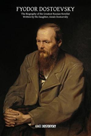 Fyodor Dostoevsky: The Biography of the Greatest Russian Novelist Written by His Daughter Aimée Dostoevsky