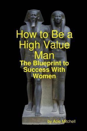 How to Be a High Value Man: The Blueprint to Success With Women