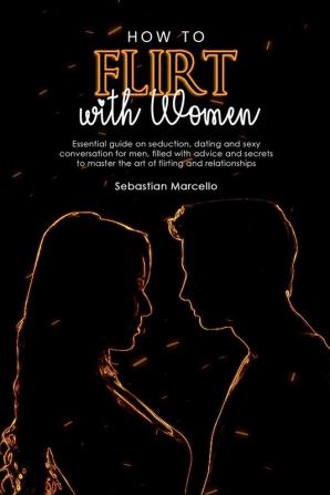 How to Flirt with Women: Essential guide on seduction dating and sexy conversation for men filled with advice and secrets to master the art of flirting and relationships