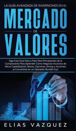 La Guía Avanzada de Inversiones en el Mercado de Valores: Siga Esta Guía Paso a Paso Para Principiantes de la Compraventa Para Aprender Cómo Negociar ... ¡a Convertirse en un Operador Bursátil hoy!