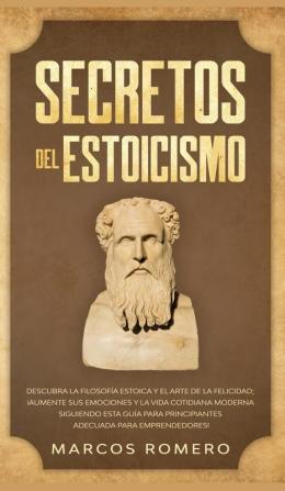 Secretos del Estoicismo: Descubra la Filosofía Estoica y el Arte de la Felicidad; ¡Aumente sus Emociones y la Vida Cotidiana Moderna Siguiendo esta Guía para Principiantes Adecuada para Emprendedores!