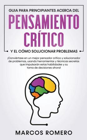 Guia para principiantes acerca del Pensamiento Crítico y el cómo Solucionar problemas: ¡Conviértase en un mejor pensador crítico y solucionador de ... estas habilidades y su toma de decisiones