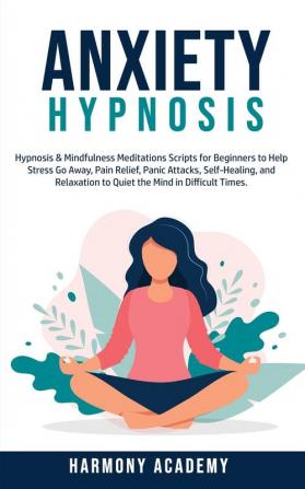 Anxiety Hypnosis: Hypnosis & Mindfulness Meditations Scripts for Beginners to Help Stress Go Away Pain Relief Panic Attacks Self-Healing and Relaxation to Quiet the Mind in Difficult Times.