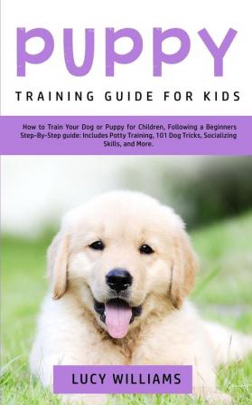 Puppy Training Guide for Kids: How to Train Your Dog or Puppy for Children Following a Beginners Step-By-Step Guide: Includes Potty Training 101 Dog Tricks Socializing Skills and More