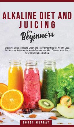 Alkaline Diet and Juicing for Beginners: Exclusive Guide to Create Green and Tasty Smoothies for Weight Loss Fat Burning Detoxing & ... Cleanse Your Body Now With Alkaline Dieting!