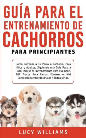 Guía Para el Entrenamiento de Cachorros Para Principiantes: Cómo entrenar a Tu Perro o Cachorro para Niños y Adultos Siguiendo una Guía Paso a Paso: ... Eliminar el Mal Comportamiento y los M