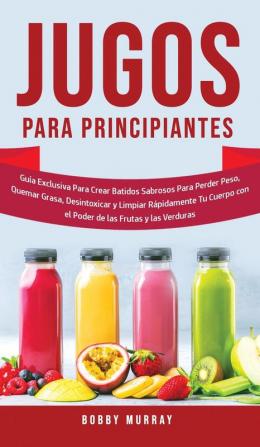 Jugos Para Principiantes: Guía Exclusiva para Crear Batidos Sabrosos para Perder Peso Quemar Grasa Desintoxicar y Limpiar Rápidamente Tu Cuerpo con el Poder de las Frutas y las Verduras