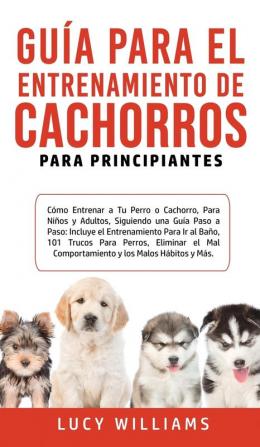 Guía Para el Entrenamiento de Cachorros Para Principiantes: Cómo entrenar a Tu Perro o Cachorro para Niños y Adultos Siguiendo una Guía Paso a Paso: ... Eliminar el Mal Comportamiento y los M