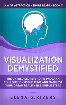 Visualization Demystified: The Untold Secrets to Re-Program Your Subconscious Mind and Manifest Your Dream Reality in 5 Simple Steps: 3 (Law of Attraction Short Reads)