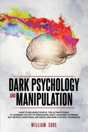 Dark Psychology and Manipulation: How To Influence People: The Ultimate Guide To Learning The Art of Persuasion Body Language Hypnosis NLP Secrets Emotional Influence And Mind Control Techniques