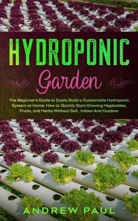 Hydroponic Garden: The Beginner's Guide to Easily Build a Sustainable Hydroponic System at Home. How to Quickly Start Growing Vegetables Fruits and Herbs Without Soil Indoor And Outdoor