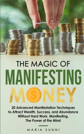 The Magic of Manifesting Money: 20 Advanced Manifestation Techniques to Attract Wealth Success and Abundance Without Hard Work Manifesting The Power of the Mind