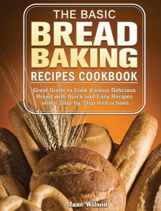 The Basic Bread Baking Recipes Cookbook: Great Guide to Cook Various Delicious Bread with Quick and Easy Recipes under Step-by-Step Instructions