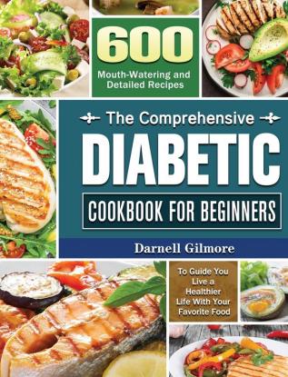 The Comprehensive Diabetic Cookbook for Beginners: 600 Mouth-Watering and Detailed Recipes to Guide You Live a Healthier Life With Your Favorite Food