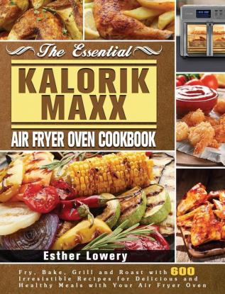 The Essential Kalorik Maxx Air Fryer Oven Cookbook: Fry Bake Grill and Roast with 600 Irresistible Recipes for Delicious and Healthy Meals with Your Air Fryer Oven