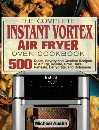 The Complete Instant Vortex Air Fryer Oven Cookbook: 500 Quick Savory and Creative Recipes to Air Fry Roaste Broil Bake Reheate Dehydrate and Rotisserie